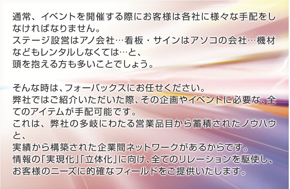 通常イベントを開催する際に、お客様は様々な手配を各社と取らねばなりません。
                ステージ設営はアノ会社…看板・サインはアソコの会社…機材などもレンタルしなくては…と、頭を抱える方も多いことでしょう。
                そんな時は、フォーバックスにお任せください。弊社ではご注文頂いた際、その企画やイベントに必要な全てのアイテムが手配可能です。
                これは、弊社の多岐に渡る営業品目から蓄積されたノウハウと、実績から構築された企業間ネットワークがあるからです。
                情報の「実現化」「立体化」に向け、全てのリレーションを駆使し、お客様のニーズに的確なフィールドをご提供いたします。